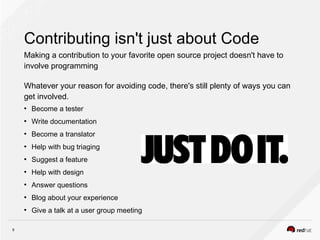 9
Contributing isn't just about Code
Making a contribution to your favorite open source project doesn't have to
involve programming
Whatever your reason for avoiding code, there's still plenty of ways you can
get involved.
●
Become a tester
●
Write documentation
●
Become a translator
●
Help with bug triaging
●
Suggest a feature
●
Help with design
●
Answer questions
●
Blog about your experience
●
Give a talk at a user group meeting
 
