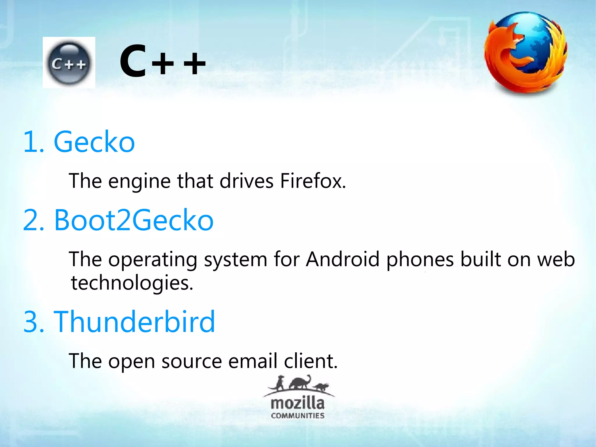C++
1. Gecko
   The engine that drives Firefox.

2. Boot2Gecko
   The operating system for Android phones built on web
   technologies.

3. Thunderbird
   The open source email client.
 