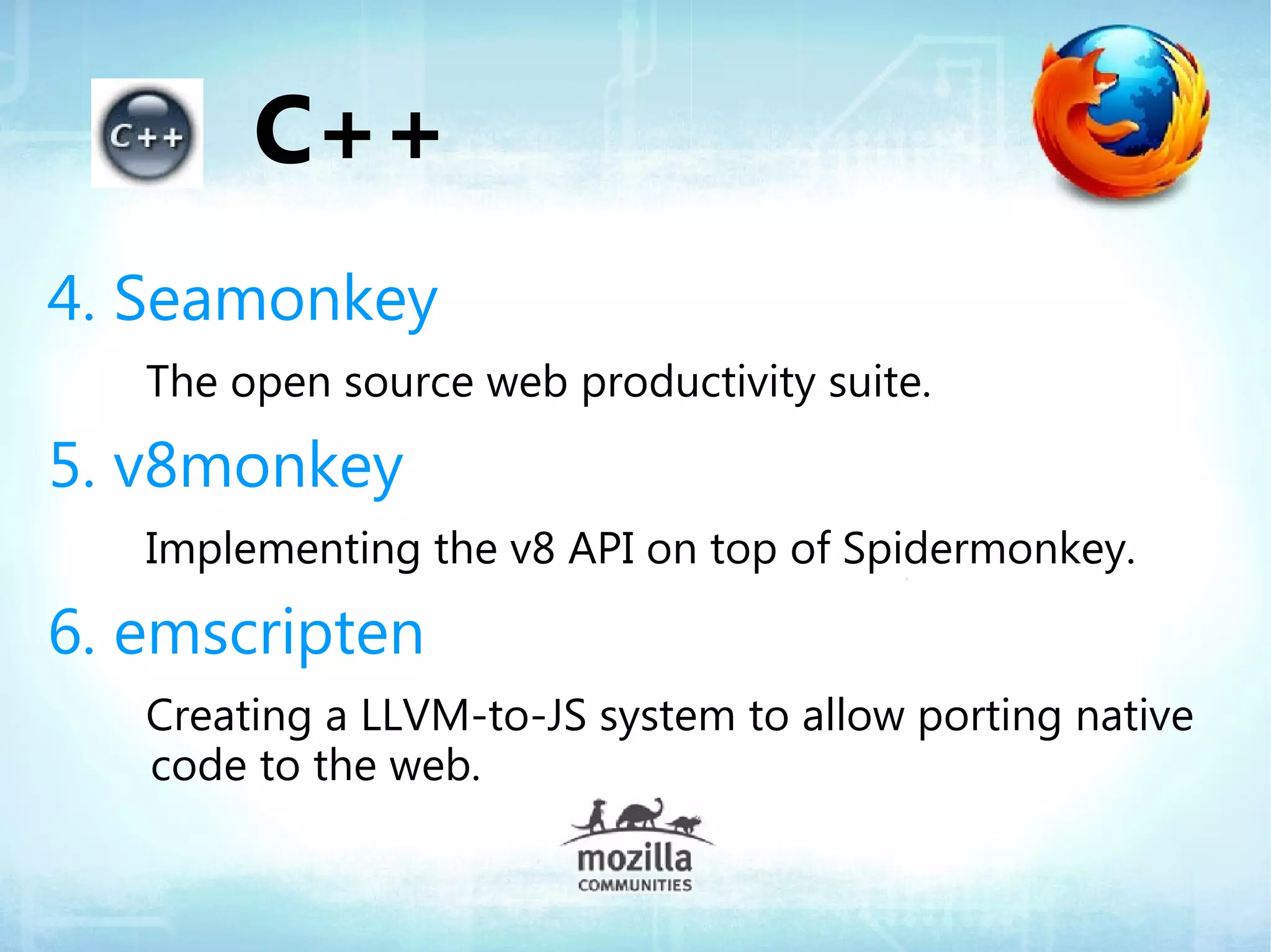C++
4. Seamonkey
   The open source web productivity suite.

5. v8monkey
   Implementing the v8 API on top of Spidermonkey.

6. emscripten
   Creating a LLVM-to-JS system to allow porting native
   code to the web.
 