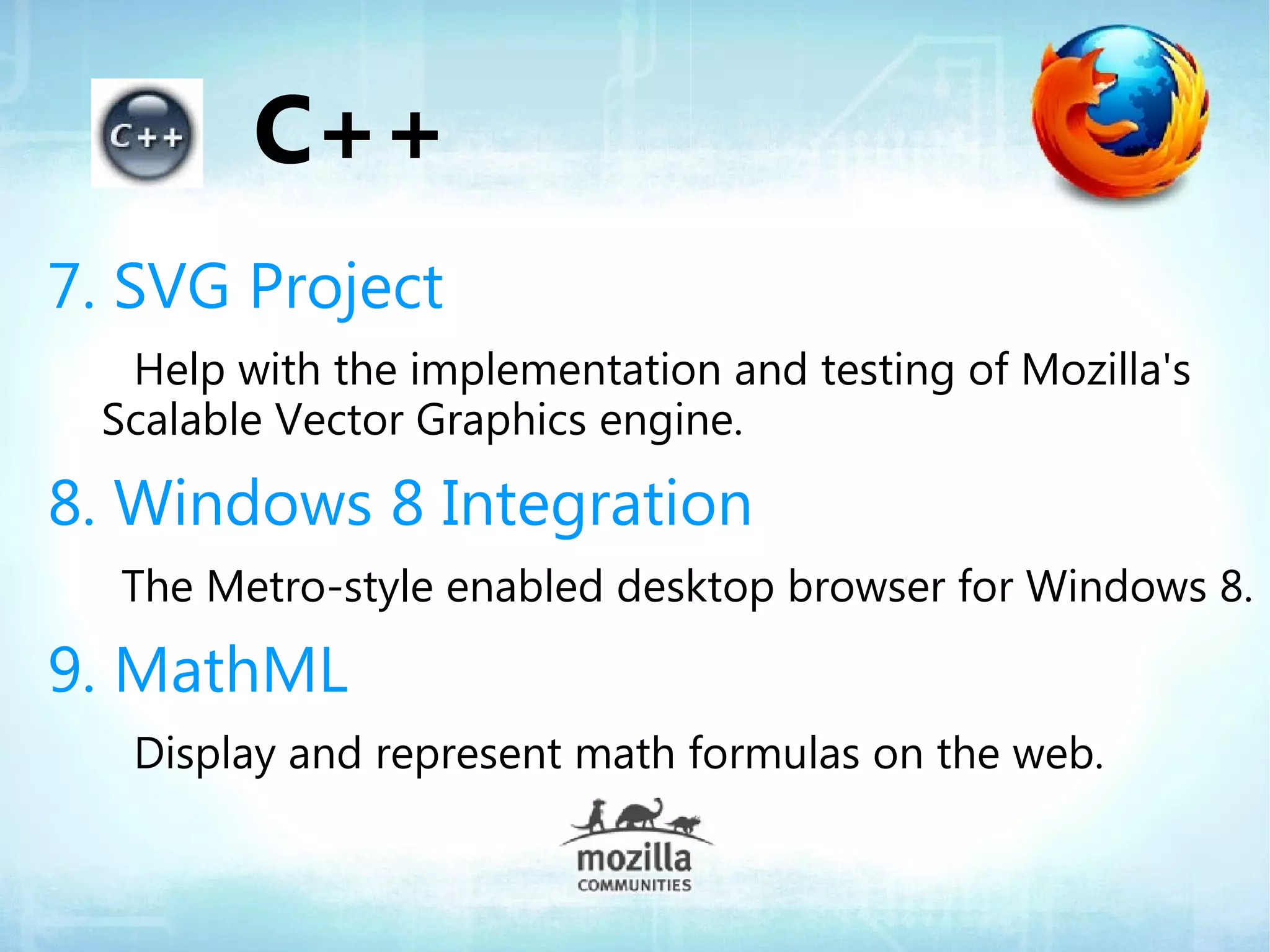 C++
7. SVG Project
  Help with the implementation and testing of Mozilla's
 Scalable Vector Graphics engine.

8. Windows 8 Integration
  The Metro-style enabled desktop browser for Windows 8.

9. MathML
   Display and represent math formulas on the web.
 