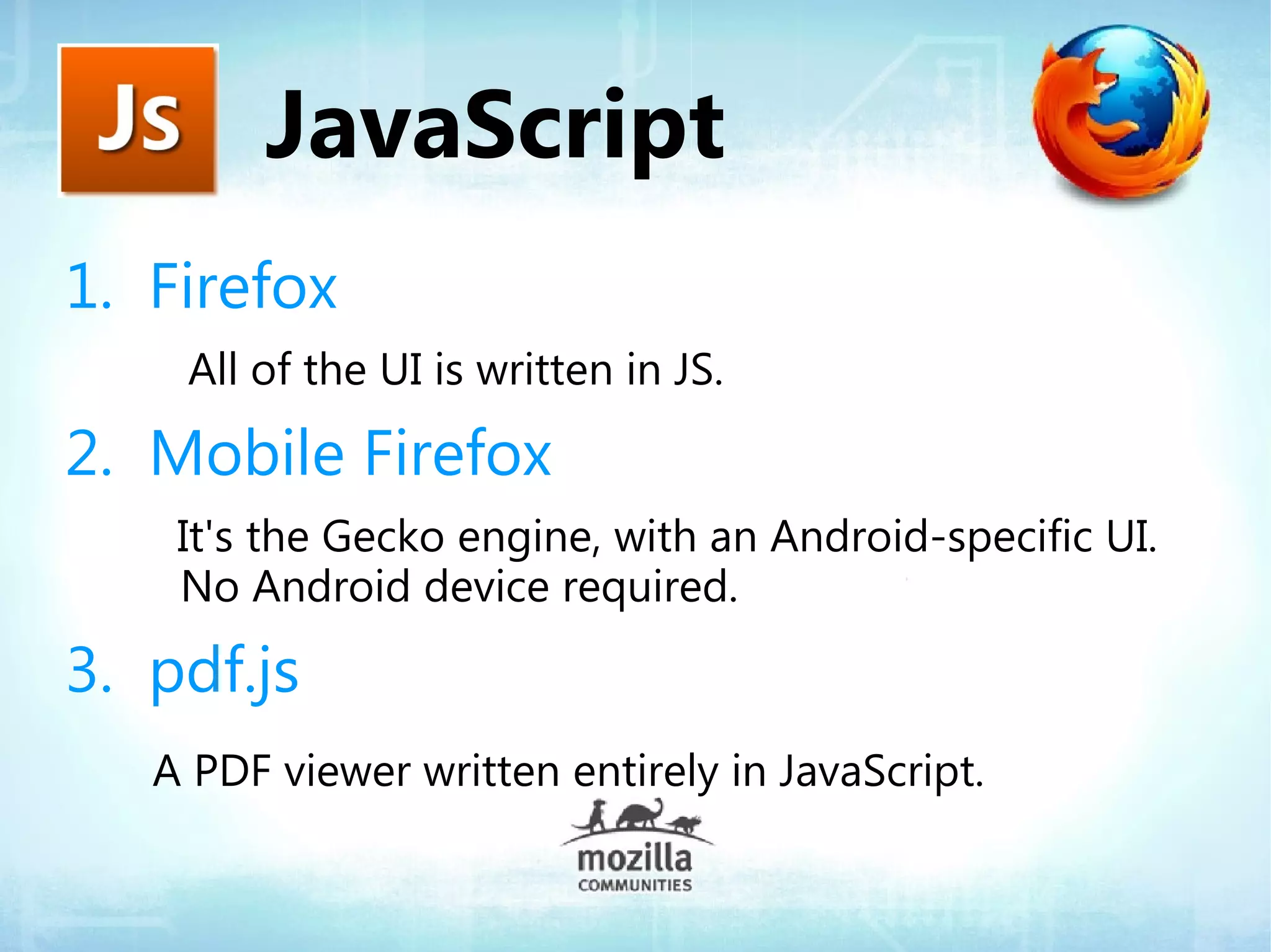 JavaScript
1. Firefox
    All of the UI is written in JS.

2. Mobile Firefox
    It's the Gecko engine, with an Android-specific UI.
    No Android device required.

3. pdf.js
   A PDF viewer written entirely in JavaScript.
 