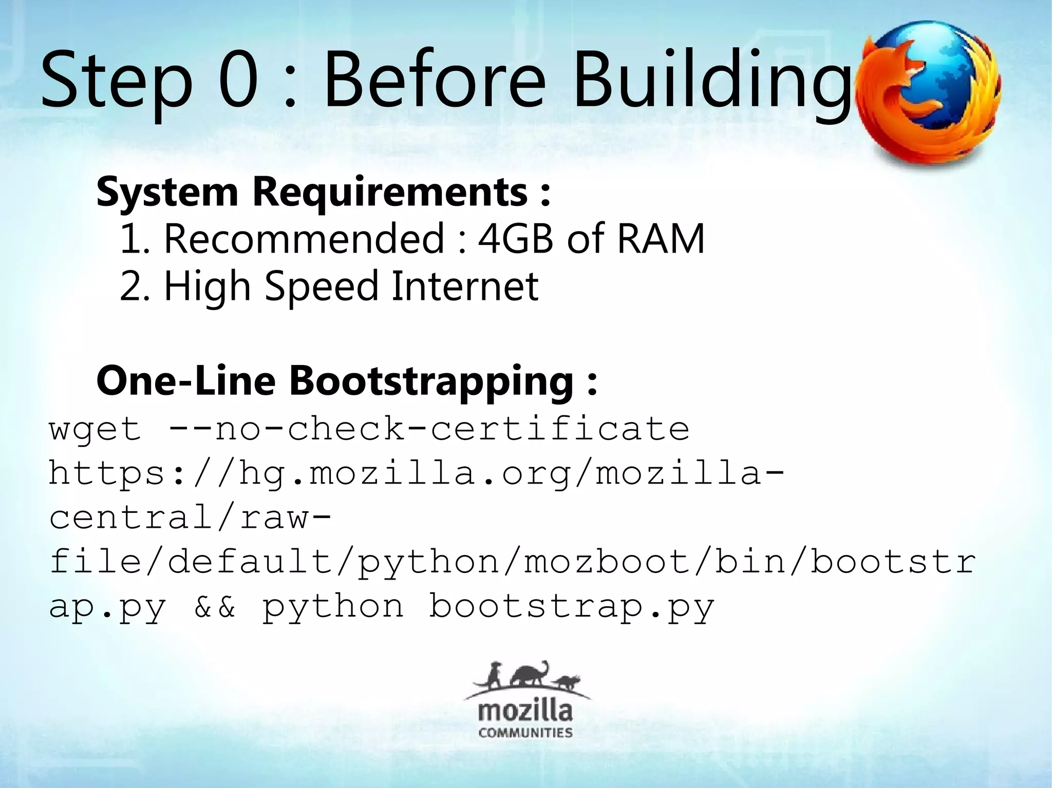 Step 0 : Before Building
  System Requirements :
   1. Recommended : 4GB of RAM
   2. High Speed Internet

  One-Line Bootstrapping :
wget --no-check-certificate
https://hg.mozilla.org/mozilla-
central/raw-
file/default/python/mozboot/bin/bootstr
ap.py && python bootstrap.py
 