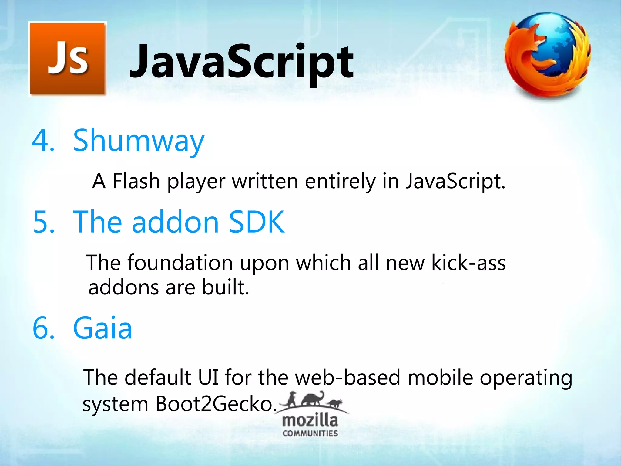 JavaScript
4. Shumway
    A Flash player written entirely in JavaScript.

5. The addon SDK
   The foundation upon which all new kick-ass
   addons are built.

6. Gaia
   The default UI for the web-based mobile operating
   system Boot2Gecko.
 