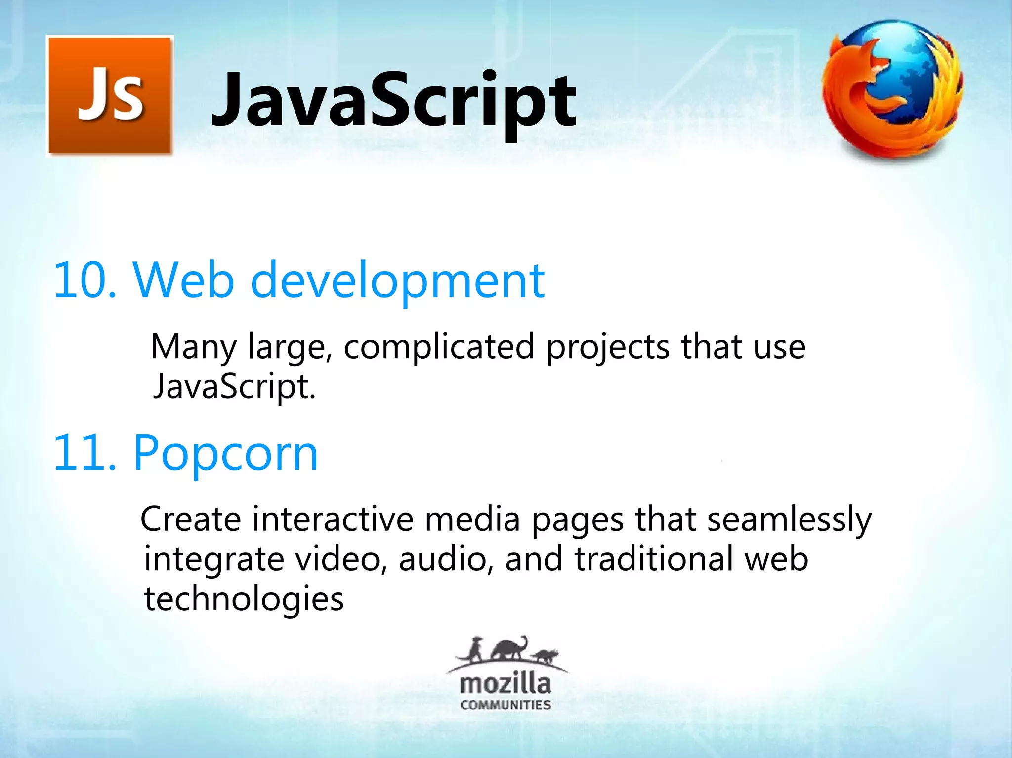 JavaScript

10. Web development
    Many large, complicated projects that use
    JavaScript.

11. Popcorn
   Create interactive media pages that seamlessly
   integrate video, audio, and traditional web
   technologies
 