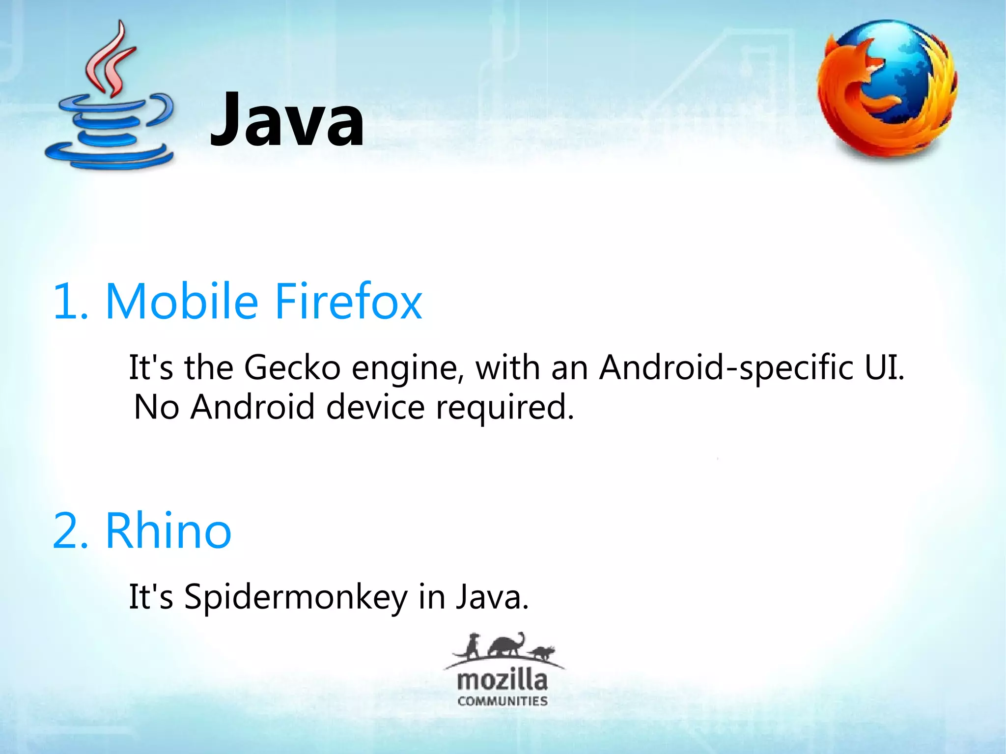 Java

1. Mobile Firefox
   It's the Gecko engine, with an Android-specific UI.
   No Android device required.


2. Rhino
   It's Spidermonkey in Java.
 