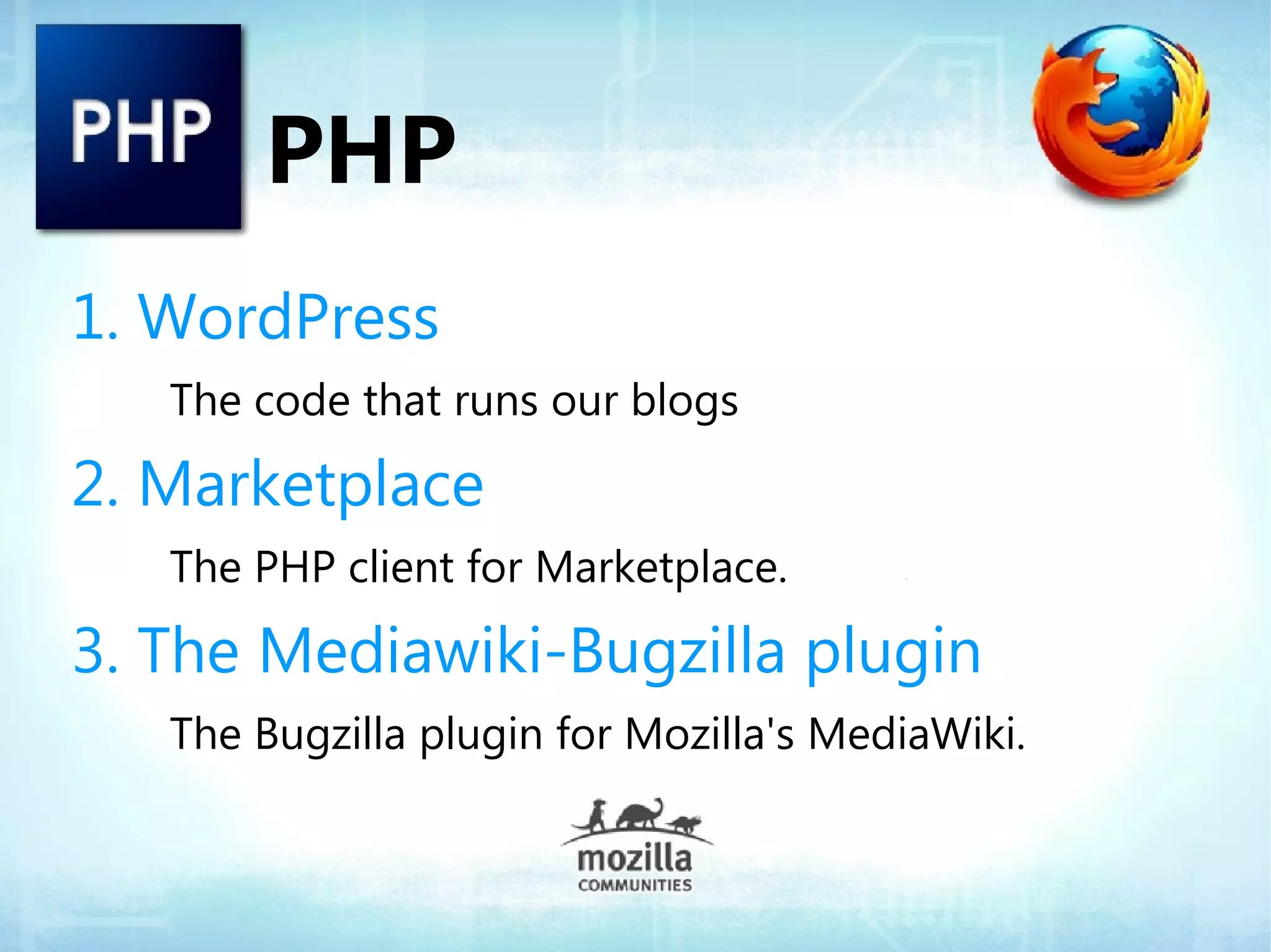 PHP
1. WordPress
   The code that runs our blogs

2. Marketplace
   The PHP client for Marketplace.

3. The Mediawiki-Bugzilla plugin
   The Bugzilla plugin for Mozilla's MediaWiki.
 