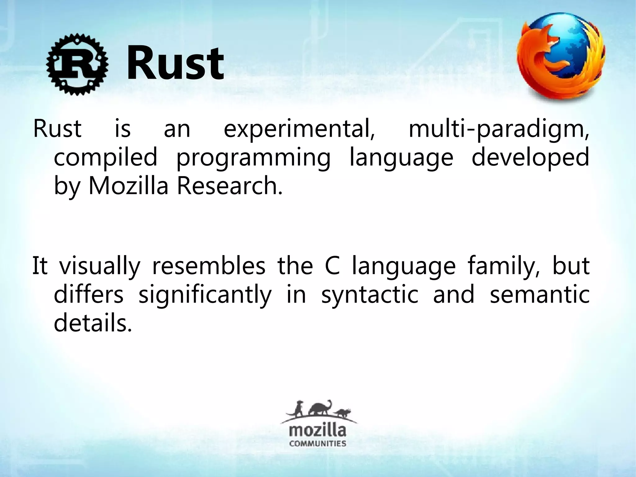 Rust
Rust is an experimental, multi-paradigm,
 compiled programming language developed
 by Mozilla Research.


It visually resembles the C language family, but
  differs significantly in syntactic and semantic
  details.
 