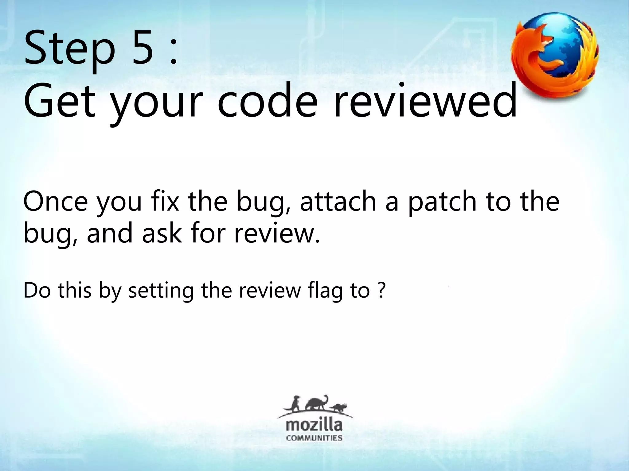 Step 5 :
Get your code reviewed
Once you fix the bug, attach a patch to the
bug, and ask for review.
Do this by setting the review flag to ?
 