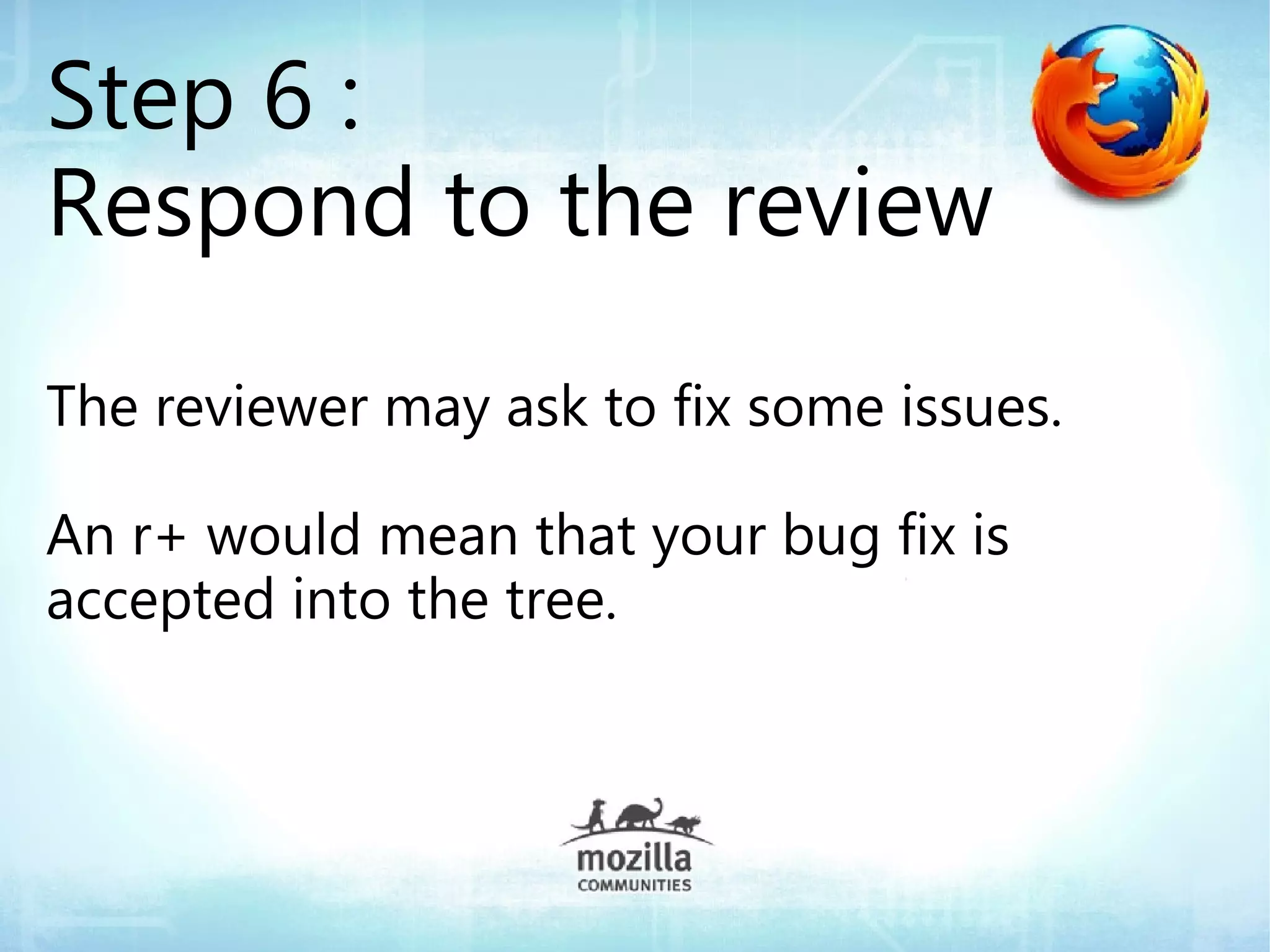 Step 6 :
Respond to the review
The reviewer may ask to fix some issues.

An r+ would mean that your bug fix is
accepted into the tree.
 
