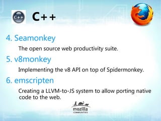 C++
4. Seamonkey
   The open source web productivity suite.

5. v8monkey
   Implementing the v8 API on top of Spidermonkey.

6. emscripten
   Creating a LLVM-to-JS system to allow porting native
   code to the web.
 