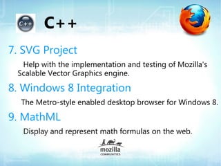 C++
7. SVG Project
  Help with the implementation and testing of Mozilla's
 Scalable Vector Graphics engine.

8. Windows 8 Integration
  The Metro-style enabled desktop browser for Windows 8.

9. MathML
   Display and represent math formulas on the web.
 