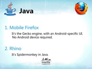 Java

1. Mobile Firefox
   It's the Gecko engine, with an Android-specific UI.
   No Android device required.


2. Rhino
   It's Spidermonkey in Java.
 