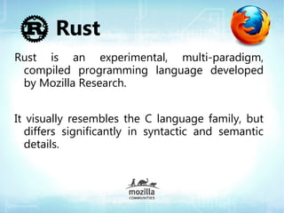 Rust
Rust is an experimental, multi-paradigm,
 compiled programming language developed
 by Mozilla Research.


It visually resembles the C language family, but
  differs significantly in syntactic and semantic
  details.
 