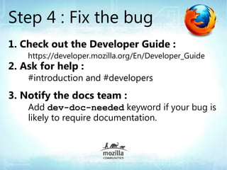 Step 4 : Fix the bug
1. Check out the Developer Guide :
    https://developer.mozilla.org/En/Developer_Guide
2. Ask for help :
    #introduction and #developers
3. Notify the docs team :
    Add dev-doc-needed keyword if your bug is
    likely to require documentation.
 