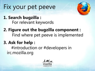 Fix your pet peeve
1. Search bugzilla :
     For relevant keywords
2. Figure out the bugzilla component :
     Find where pet peeve is implemented
3. Ask for help :
     #introduction or #developers in
  irc.mozilla.org
 