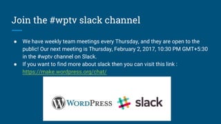 Join the #wptv slack channel
● We have weekly team meetings every Thursday, and they are open to the
public! Our next meeting is Thursday, February 2, 2017, 10:30 PM GMT+5:30
in the #wptv channel on Slack.
● If you want to find more about slack then you can visit this link :
https://make.wordpress.org/chat/
 