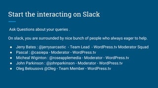 Start the interacting on Slack
Ask Questions about your queries .
On slack, you are surrounded by nice bunch of people who always eager to help.
● Jerry Bates : @jerrysarcastic - Team Lead - WordPress.tv Moderator Squad
● Pascal : @casiepa - Moderator - WordPress.tv
● Micheal Wiginton : @roseapplemedia - Moderator - WordPress.tv
● John Parkinson : @johnparkinson - Moderator - WordPress.tv
● Oleg Belousovs @Oleg - Team Member - WordPress.tv
 