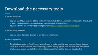 Download the necessary tools
If you are using mac :
● You can use iMovie as Video Editing tools. iMovie is included on all Macintosh computers by default, and
is a very capable editor for preparing video for submission to WordPress.tv.
● You can visit this link for the Video editing tutorial : https://videopress.com/v/x2a3RgY2
If you are using Windows:
● You can utilise Camtasia Studio 7 or any other good software.
For file compression :
● To upload your video to WordPress.tv, you will need to make sure that your converted video files are
under 1GB in size. If the files you created in your video editing app are over this size limit, you can use
another open-source app called Handbrake to compress them so that they can be uploaded.
 