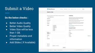 Submit a Video
Do the below checks :
● Better Audio Quality
● Better Video Quality
● Video Size will be less
than 1 GB.
● Proper metadata and
information
● Add Slides ( If Available)
 