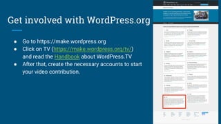 Get involved with WordPress.org
● Go to https://make.wordpress.org
● Click on TV (https://make.wordpress.org/tv/)
and read the Handbook about WordPress.TV
● After that, create the necessary accounts to start
your video contribution.
 