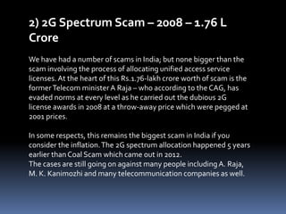 2) 2G Spectrum Scam – 2008 – 1.76 L
Crore
We have had a number of scams in India; but none bigger than the
scam involving the process of allocating unified access service
licenses.At the heart of this Rs.1.76-lakh crore worth of scam is the
formerTelecom ministerA Raja – who according to the CAG, has
evaded norms at every level as he carried out the dubious 2G
license awards in 2008 at a throw-away price which were pegged at
2001 prices.
In some respects, this remains the biggest scam in India if you
consider the inflation.The 2G spectrum allocation happened 5 years
earlier than Coal Scam which came out in 2012.
The cases are still going on against many people includingA. Raja,
M. K. Kanimozhi and many telecommunication companies as well.
 