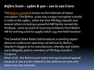 Bofors Scam – 1980s & 90s – 100 to 200 Crore:
The Bofors scandal is known as the hallmark of Indian
corruption.The Bofors scam was a major corruption scandal
in India in the 1980s ; when the then PM Rajiv Gandhi and
several others including a powerful NRI family named the
Hindujas , were accused of receiving kickbacks from Bofors
AB for winning a bid to supply India’s 155 mm field howitzer .
The Swedish State Radio had broadcast a startling report
about an undercover operation carried out by Bofors ,
Sweden’s biggest arms manufacturer, whereby $16 million
were allegedly paid to members of PM Rajiv Gandhi’s
Congress.
Most of all , the Bofors scam had a strong emotional appeal
because it was a scam related to the defense services and
India’s security interests
 