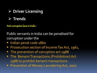  Driver Licensing
 Trends
Anti-corruption laws in India:
Public servants in India can be penalised for
corruption under the
 Indian penal code 1860
 Prosecution section of IncomeTax Act, 1961,
 The prevention of corruption act 1988
 The BenamiTransactions (Prohibition) Act
1988 to prohibit benami transactions .
 Prevention of Money Laundering Act, 2002
 