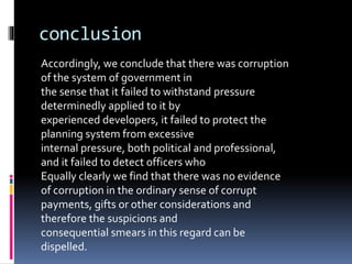 conclusion
Accordingly, we conclude that there was corruption
of the system of government in
the sense that it failed to withstand pressure
determinedly applied to it by
experienced developers, it failed to protect the
planning system from excessive
internal pressure, both political and professional,
and it failed to detect officers who
Equally clearly we find that there was no evidence
of corruption in the ordinary sense of corrupt
payments, gifts or other considerations and
therefore the suspicions and
consequential smears in this regard can be
dispelled.
 
