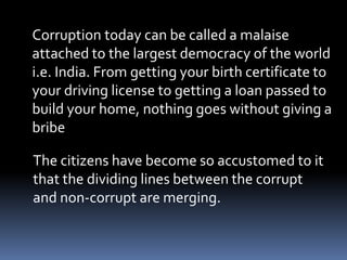 Corruption today can be called a malaise
attached to the largest democracy of the world
i.e. India. From getting your birth certificate to
your driving license to getting a loan passed to
build your home, nothing goes without giving a
bribe
The citizens have become so accustomed to it
that the dividing lines between the corrupt
and non-corrupt are merging.
 