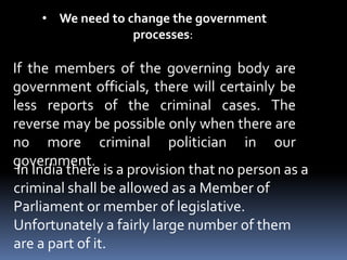 • We need to change the government
processes:
If the members of the governing body are
government officials, there will certainly be
less reports of the criminal cases. The
reverse may be possible only when there are
no more criminal politician in our
government.
In India there is a provision that no person as a
criminal shall be allowed as a Member of
Parliament or member of legislative.
Unfortunately a fairly large number of them
are a part of it.
 
