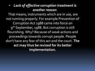 • Lack of effective corruption treatment is
another reason:
That means, instruments which are in use, are
not running properly. For example Prevention of
Corruption Act 1988 came into force on
9th September, 1988. But corruption is still
flourishing. Why? Because of weak actions and
proceedings towards corrupt people. People
don’t have any fear of this act and the court. The
act may thus be revised for its better
implementation.
 