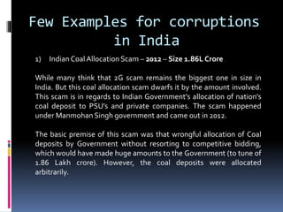Few Examples for corruptions
in India
1) Indian CoalAllocation Scam – 2012 – Size 1.86L Crore
While many think that 2G scam remains the biggest one in size in
India. But this coal allocation scam dwarfs it by the amount involved.
This scam is in regards to Indian Government’s allocation of nation’s
coal deposit to PSU’s and private companies. The scam happened
under Manmohan Singh government and came out in 2012.
The basic premise of this scam was that wrongful allocation of Coal
deposits by Government without resorting to competitive bidding,
which would have made huge amounts to the Government (to tune of
1.86 Lakh crore). However, the coal deposits were allocated
arbitrarily.
 