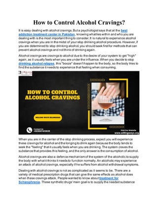 How to Control Alcohol Cravings?
It is easy dealing with alcohol cravings. But a psychologist says that at the best
addiction treatment center in Pakistan, knowing what lies within and who you are
dealing with is the most important thing to consider. It is natural to experience alcohol
cravings when you are in the midst of your stop drinking alcohol procedure. However, if
you are determined to stop drinking alcohol, you should seek first for methods that can
prevent alcohol cravings and not think of drinking again.
Alcohol cravings are cravings to alcohol due to the desire of your system to get "high"
again, as it usually feels when you are under the influence. When you decide to stop
drinking alcohol relapse, this "booze" doesn't happen to the body, so the body tries to
find the substance it needs to experience that feeling when consuming.
When you are in the center of the stop drinking process, expect you will experience
these cravings for alcohol and the longing to drink again because the body tends to
seek the "feeling" that it usually feels when you are drinking. The system craves the
substance that provides this feeling, and the only answer is the consumption of alcohol.
Alcohol cravings are also a defence mechanism of the system of the alcoholic to supply
the body with what it thinks it needs to function normally. An alcoholic may experience
an attack of alcohol cravings, especially if he suffers from alcohol withdrawal symptoms.
Dealing with alcohol cravings is not as complicated as it seems to be. There are a
variety of medical prescription drugs that can give the same effects as alcohol does
when these cravings attack. People wanted to know about treatment for
Schizophrenia. These synthetic drugs' main goal is to supply the needed substance
 