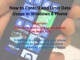 How to Control and Limit Data
Usage in Windows 8 Phone
Important:
Data Sense works with Lumia devices
from Nokia only.
To be able to control data, your phone
needs to be updated to the latest
GDR2 and Amber update from Nokia.
 