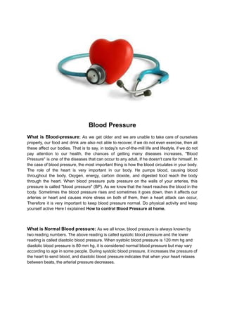 Blood Pressure
What is Blood-pressure: As we get older and we are unable to take care of ourselves
properly, our food and drink are also not able to recover, if we do not even exercise, then all
these affect our bodies. That is to say, in today's run-of-the-mill life and lifestyle, if we do not
pay attention to our health, the chances of getting many diseases increases, "Blood
Pressure" is one of the diseases that can occur to any adult, If he doesn't care for himself. In
the case of blood pressure, the most important thing is how the blood circulates in your body.
The role of the heart is very important in our body. He pumps blood, causing blood
throughout the body. Oxygen, energy, carbon dioxide, and digested food reach the body
through the heart. When blood pressure puts pressure on the walls of your arteries, this
pressure is called "blood pressure" (BP). As we know that the heart reaches the blood in the
body. Sometimes the blood pressure rises and sometimes it goes down, then it affects our
arteries or heart and causes more stress on both of them, then a heart attack can occur,
Therefore it is very important to keep blood pressure normal. Do physical activity and keep
yourself active Here I explained How to control Blood Pressure at home.
What is Normal Blood pressure: As we all know, blood pressure is always known by
two reading numbers. The above reading is called systolic blood pressure and the lower
reading is called diastolic blood pressure. When systolic blood pressure is 120 mm hg and
diastolic blood pressure is 80 mm hg, it is considered normal blood pressure but may vary
according to age in some people. During systolic blood pressure, it increases the pressure of
the heart to send blood, and diastolic blood pressure indicates that when your heart relaxes
between beats, the arterial pressure decreases.
 
