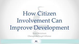 How Citizen
Involvement Can
Improve Development
Russ Stevenson
Chesapeake Legal Alliance
 