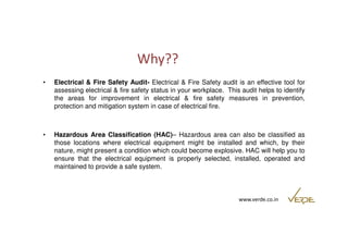 Why?? 
• Electrical & Fire Safety Audit- Electrical & Fire Safety audit is an effective tool for 
assessing electrical & fire safety status in your workplace. This audit helps to identify 
the areas for improvement in electrical & fire safety measures in prevention, 
protection and mitigation system in case of electrical fire. 
• Hazardous Area Classification (HAC)– Hazardous area can also be classified as 
those locations where electrical equipment might be installed and which, by their 
nature, might present a condition which could become explosive. HAC will help you to 
ensure that the electrical equipment is properly selected, installed, operated and 
maintained to provide a safe system. 
www.verde.co.in 
 