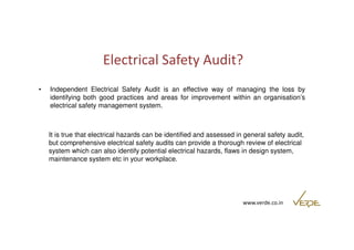 Electrical Safety Audit? 
• Independent Electrical Safety Audit is an effective way of managing the loss by 
identifying both good practices and areas for improvement within an organisation’s 
electrical safety management system. 
It is true that electrical hazards can be identified and assessed in general safety audit, 
but comprehensive electrical safety audits can provide a thorough review of electrical 
system which can also identify potential electrical hazards, flaws in design system, 
maintenance system etc in your workplace. 
www.verde.co.in 
 