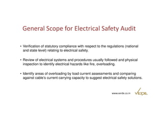 General Scope for Electrical Safety Audit 
• Verification of statutory compliance with respect to the regulations (national 
and state level) relating to electrical safety. 
• Review of electrical systems and procedures usually followed and physical 
inspection to identify electrical hazards like fire, overloading. 
• Identify areas of overloading by load current assessments and comparing 
against cable’s current carrying capacity to suggest electrical safety solutions. 
www.verde.co.in 
 
