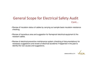 General Scope for Electrical Safety Audit 
Cont… 
•Review of insulation status of cables by carrying out sample basis insulation resistance 
checking. 
•Review of hazardous area and suggestion for flameproof electrical equipment & fire 
resistant cables. 
•Review of electrical preventive maintenance system (checking of documentations) for 
necessary suggestions and review of electrical accidents if happened in the past to 
identify the root causes and suggestions. 
www.verde.co.in 
 