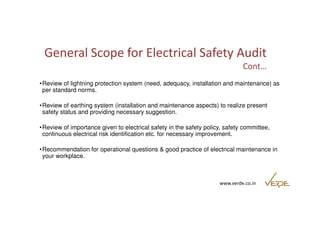 General Scope for Electrical Safety Audit 
Cont… 
•Review of lightning protection system (need, adequacy, installation and maintenance) as 
per standard norms. 
•Review of earthing system (installation and maintenance aspects) to realize present 
safety status and providing necessary suggestion. 
•Review of importance given to electrical safety in the safety policy, safety committee, 
continuous electrical risk identification etc. for necessary improvement. 
•Recommendation for operational questions & good practice of electrical maintenance in 
your workplace. 
www.verde.co.in 
 