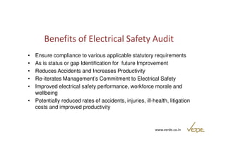 Benefits of Electrical Safety Audit 
• Ensure compliance to various applicable statutory requirements 
• As is status or gap Identification for future Improvement 
• Reduces Accidents and Increases Productivity 
• Re-iterates Management’s Commitment to Electrical Safety 
• Improved electrical safety performance, workforce morale and 
www.verde.co.in 
wellbeing 
• Potentially reduced rates of accidents, injuries, ill-health, litigation 
costs and improved productivity 
 