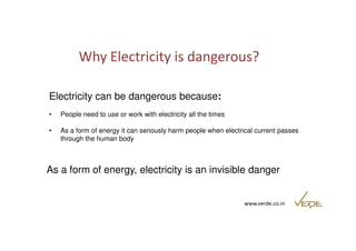 Why Electricity is dangerous? 
Electricity can be dangerous because: 
• People need to use or work with electricity all the times 
• As a form of energy it can seriously harm people when electrical current passes 
www.verde.co.in 
through the human body 
As a form of energy, electricity is an invisible danger 
 