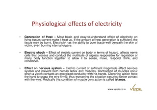 Physiological effects of electricity 
• Generation of Heat – Most basic and easy-to-understand effect of electricity on 
living tissue; current make it heat up. If the amount of heat generation is sufficient, the 
tissue may be burnt. Electricity has the ability to burn tissue well beneath the skin of 
victim, even burning internal organs. 
• Electric shock – Effect of electric current on body in terms of hazard, affects nerve 
cells that process and conduct the multitude of signals responsible for regulation of 
many body function together to allow it to sense, move, respond, think, and 
remember. 
• Effect on nervous system – Electric current of sufficient magnitude effect nervous 
system and prevent both human reflex and muscles. Contraction of muscles occur 
when a victim contacts an energized conductor with his hands. Clenching action force 
the hand to grasp the wire firmly, thus worsening the situation securing better contact 
with the wire. Medically this condition of muscle contraction is called tetanus. 
www.verde.co.in 
 