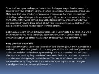 Since in divorce proceedings you have mixed feelings of anger, frustration and to
cope up with your emotions you need to talk to someone who can understand you.
Make sure that your children remain out of this process. For them this is already
difficult periods as their parents are separating. If you show your weak emotions in
front of them they will get more confused. Remember you are playing with your
kid’s emotion by giving them details about your issues with your co-partner. In this
time period your child wants support from his parents.
Getting divorce is the most difficult process even if you initiate it by yourself. During
this time period you need a strong support network, so that you are able to deal
with this situation in a better way without affecting your child sentiments.
Keep your kids out of this
The second thing that you needs to be taken care of during your divorce proceeding
and child custody is that you should not keep your child in the middle of you’re the
ruckus created due to the divorce proceedings. It is true that when you tell them
about your separation, they have lot of question in their mind and need answers for
that what exactly is going on in their house.The queries kids have needed to be
answered honestly.They should have an idea of what is going around and you
should give them the necessary information.
 
