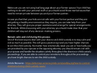 Make sure you are not using bad language about your former spouse.Your child has
nothing to do with your personal stuff so you should avoid those martial issues that
need to remain private between you and your former partner.
In case you feel that your kids are not safe with your former partner and they are
not getting a healthy environment as they require, you can take help from your
attorney.They will give you proper assistance and arrange for special arrangements
for the kids.While discussing with your attorney you should make clear that your
children will stay out of any decision -making process.
Remain calm and civil during this process
One of the best ways to deal with your divorce and child custody is to stay calm and
civil as much as possible.This will give a positive sign and you have higher chances
to win the child custody. No matter how emotionally weak you are or how badly you
are provoked by your spouse or the opposing attorney you should remain civil with
your spouse and handle the situation calmly throughout the divorce or child custody
proceedings. If you are able to control your emotions throughout the proceedings
you have bright chances to win the child custody.
Article Resource - https://attorneys-arizona.jimdo.com/2018/04/03/how-to-control-
emotions-during-child-custody-cases/
 