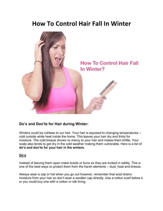 How To Control Hair Fall In Winter
Do’s and Don’ts for Hair during Winter:
Winters could be ruthless to our hair. Your hair is exposed to changing temperatures –
cold outside while heat inside the home. This leaves your hair dry and thirty for
moisture. The cold breeze shows no mercy to your hair and makes them brittle. Your
scalp also tends to get dry in the cold weather making them vulnerable. Here is a list of
do’s and don’ts for your hair in the winters.
Do’s
Instead of leaving them open make braids or buns so they are tucked in safely. This is
one of the best ways to protect them from the harsh elements – dust, heat and breeze.
Always wear a cap or hat when you go out however, remember that wool drains
moisture from your hair so don’t wear a woollen cap directly. Use a cotton scarf below it
or you could buy one with a cotton or silk lining.
 