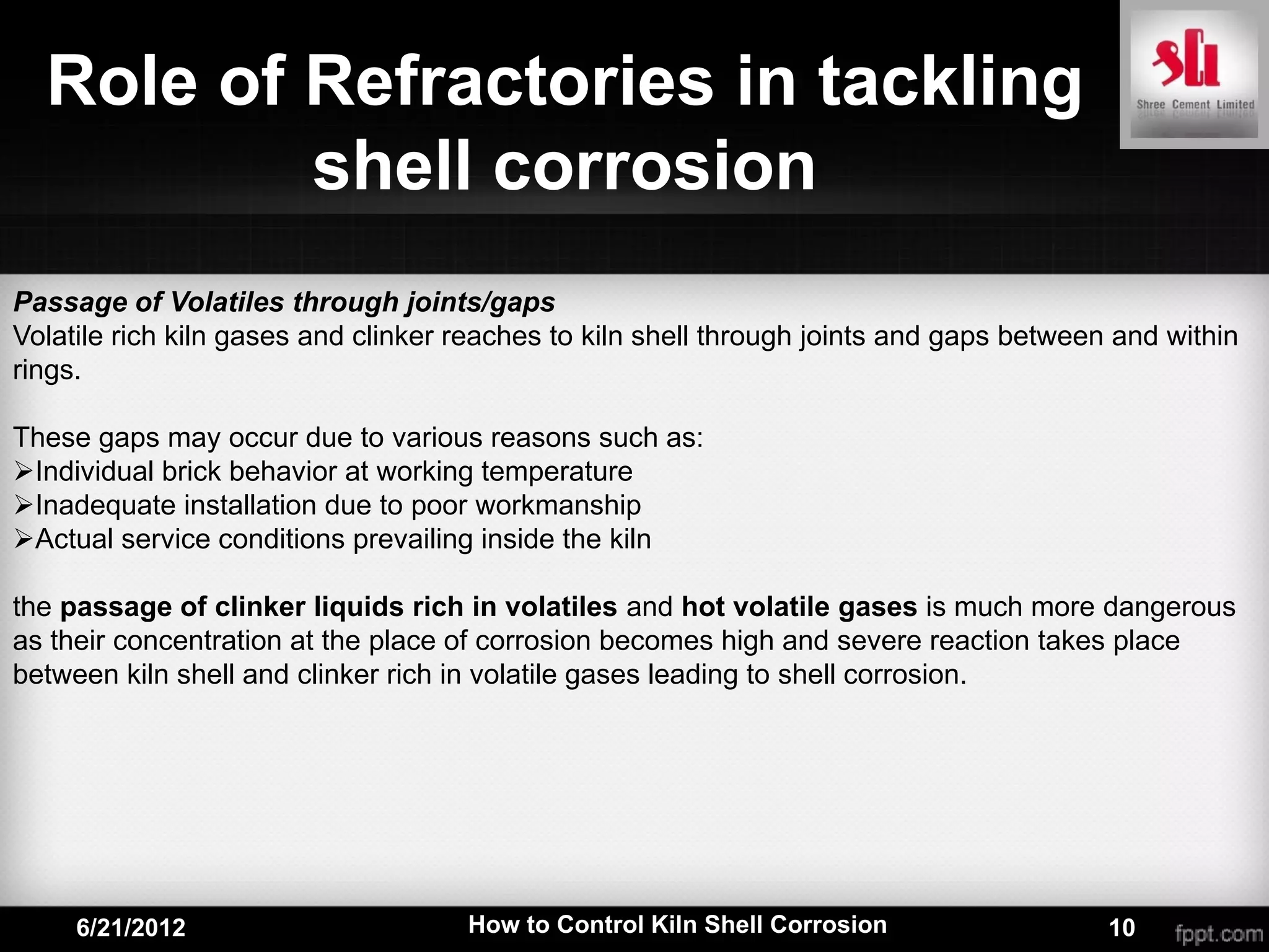 Role of Refractories in tackling
          shell corrosion
Passage of Volatiles through joints/gaps
Volatile rich kiln gases and clinker reaches to kiln shell through joints and gaps between and within
rings.

These gaps may occur due to various reasons such as:
Individual brick behavior at working temperature
Inadequate installation due to poor workmanship
Actual service conditions prevailing inside the kiln

the passage of clinker liquids rich in volatiles and hot volatile gases is much more dangerous
as their concentration at the place of corrosion becomes high and severe reaction takes place
between kiln shell and clinker rich in volatile gases leading to shell corrosion.




     6/21/2012                       How to Control Kiln Shell Corrosion                  10
 