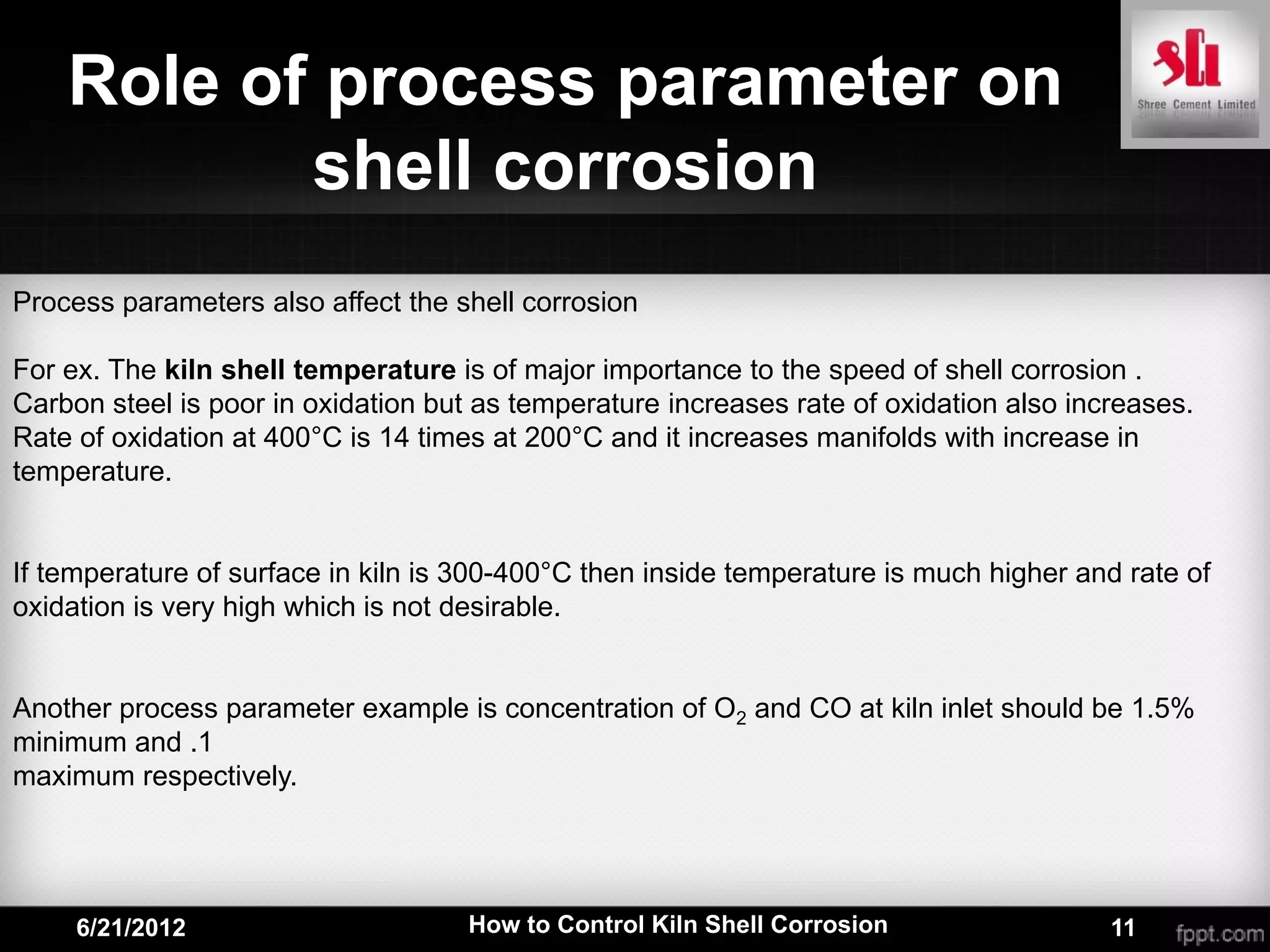 Role of process parameter on
           shell corrosion
Process parameters also affect the shell corrosion

For ex. The kiln shell temperature is of major importance to the speed of shell corrosion .
Carbon steel is poor in oxidation but as temperature increases rate of oxidation also increases.
Rate of oxidation at 400°C is 14 times at 200°C and it increases manifolds with increase in
temperature.


If temperature of surface in kiln is 300-400°C then inside temperature is much higher and rate of
oxidation is very high which is not desirable.


Another process parameter example is concentration of O2 and CO at kiln inlet should be 1.5%
minimum and .1
maximum respectively.




     6/21/2012                       How to Control Kiln Shell Corrosion                 11
 