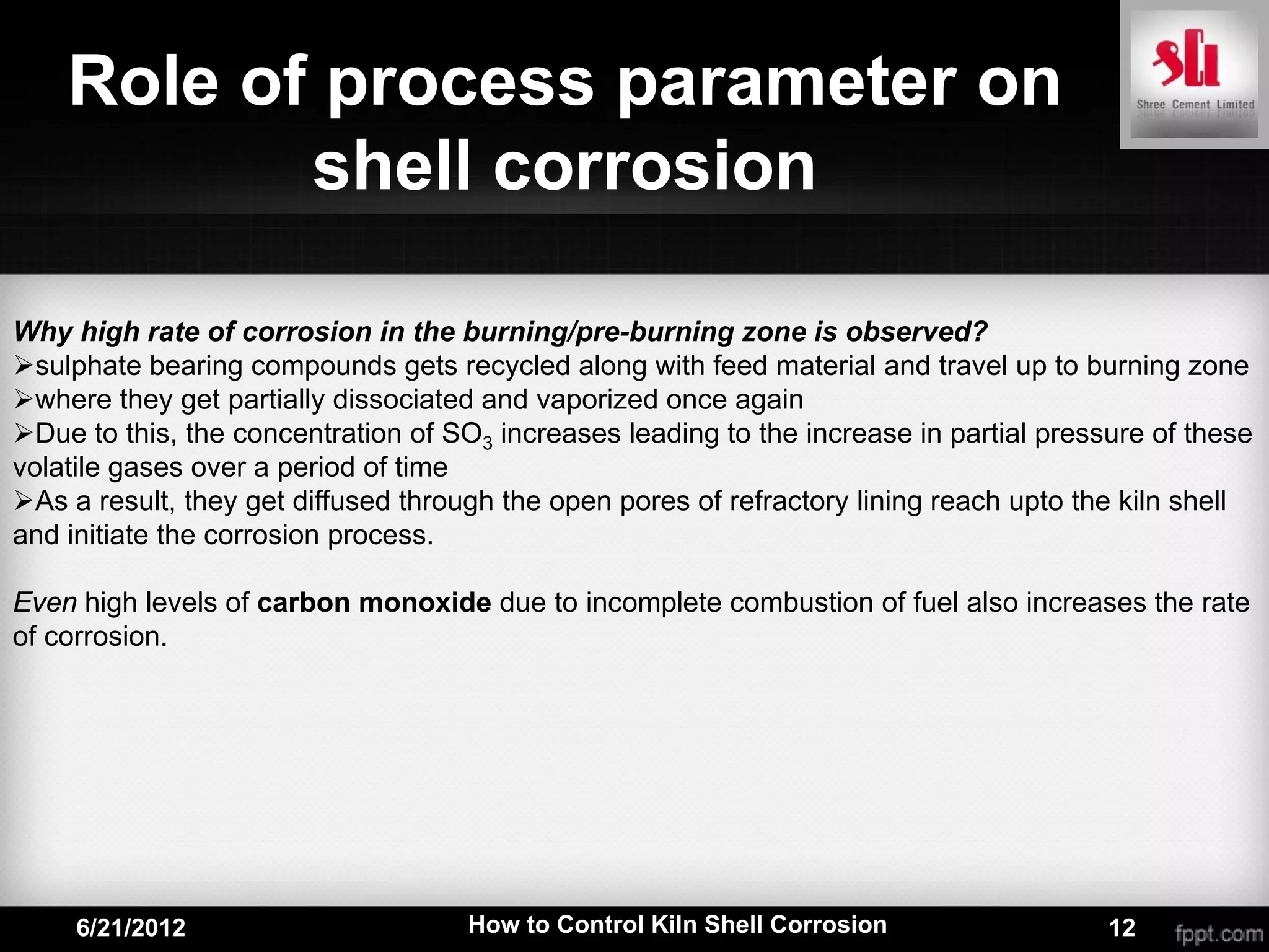 Role of process parameter on
           shell corrosion

Why high rate of corrosion in the burning/pre-burning zone is observed?
sulphate bearing compounds gets recycled along with feed material and travel up to burning zone
where they get partially dissociated and vaporized once again
Due to this, the concentration of SO3 increases leading to the increase in partial pressure of these
volatile gases over a period of time
As a result, they get diffused through the open pores of refractory lining reach upto the kiln shell
and initiate the corrosion process.

Even high levels of carbon monoxide due to incomplete combustion of fuel also increases the rate
of corrosion.




     6/21/2012                       How to Control Kiln Shell Corrosion                 12
 